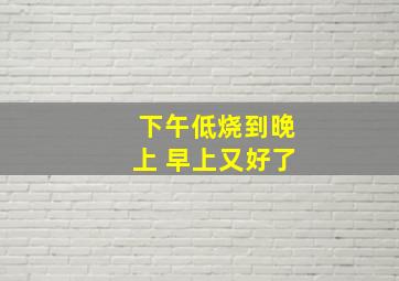 下午低烧到晚上 早上又好了